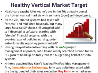 Healthy Vertical Market Target
• Healthcare caught John Keane’s eye in the 70s as easily one of
  the hottest vertical markets with so many (poor) self-developers.
• By the 70s, shared systems had taken off
  for small and mid-sized hospitals, but many
  large hospital DP shops still struggled with
  self-developing software, starting with
  “simple” financial systems, with the
  eventual goal of building nursing, order
  entry & results reporting from scratch!?
• Having forayed into outsourcing with his AAM project
  management approach, John Keane wisely searched around for an
  HIS guru to head up his foray into the burgeoning field of hospital
  systems.
• H thene acquired Ray Kern’s leading FM (Facilities Management)
  firm, Innovations in Technology, John was quite impressed with
  the background of their sales executive, Ray Paris, who had years
 
