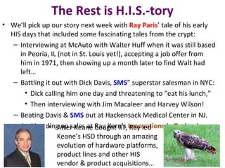 The Rest is H.I.S.-tory
• We’ll pick up our story next week with Ray Paris’ tale of his early
  HIS days that included some fascinating tales from the crypt:
   – Interviewing at McAuto with Walter Huff when it was still based
     in Peoria, IL (not in St. Louis yet!), accepting a job offer from
     him in 1971, then showing up a month later to find Walt had
     left…
   – Battling it out with Dick Davis, SMS” superstar salesman in NYC:
       • Dick calling him one day and threatening to “eat his lunch,”
       • Then interviewing with Jim Macaleer and Harvey Wilson!
   – Beating Davis & SMS out at Hackensack Medical Center in NJ.
   – And heading up sales at Ray Kern’s Innovations in Technology.
               • After Keane bought IIT, Ray led
                   Keane’s HSD through an amazing
                   evolution of hardware platforms,
                   product lines and other HIS
                   vendor & product acquisitions…
 
