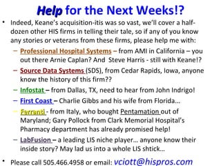 Help for the Next Weeks!?
• Indeed, Keane’s acquisition-itis was so vast, we’ll cover a half-
  dozen other HIS firms in telling their tale, so if any of you know
  any stories or veterans from these firms, please help me with:
   – Professional Hospital Systems – from AMI in California – you
     out there Arnie Caplan? And Steve Harris - still with Keane!?
   – Source Data Systems (SDS), from Cedar Rapids, Iowa, anyone
     know the history of this firm??
   – Infostat – from Dallas, TX, need to hear from John Indrigo!
   – First Coast – Charlie Gibbs and his wife from Florida...
   – Ferranti - from Italy, who bought Pentamation out of
     Maryland; Gary Pollock from Clark Memorial Hospital’s
     Pharmacy department has already promised help!
   – LabFusion – a leading LIS niche player… anyone know their
     inside story? May lad us into a whole LIS shtick…
• Please call 505.466.4958 or email: vciott@hispros.com
 