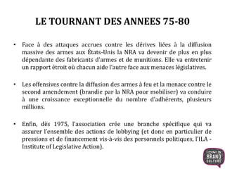 LE TOURNANT DES ANNEES 75-80
• Face à des attaques accrues contre les dérives liées à la diffusion
massive des armes aux États-Unis la NRA va devenir de plus en plus
dépendante des fabricants d’armes et de munitions. Elle va entretenir
un rapport étroit où chacun aide l’autre face aux menaces législatives.
• Les offensives contre la diffusion des armes à feu et la menace contre le
second amendement (brandie par la NRA pour mobiliser) va conduire
à une croissance exceptionnelle du nombre d’adhérents, plusieurs
millions.
• Enfin, dès 1975, l’association crée une branche spécifique qui va
assurer l’ensemble des actions de lobbying (et donc en particulier de
pressions et de financement vis-à-vis des personnels politiques, l’ILA -
Institute of Legislative Action).
 