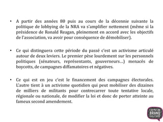 • A partir des années 80 puis au cours de la décennie suivante la
politique de lobbying de la NRA va s’amplifier nettement (même si la
présidence de Ronald Reagan, pleinement en accord avec les objectifs
de l’association, va avoir pour conséquence de démobiliser).
• Ce qui distinguera cette période du passé c’est un activisme articulé
autour de deux leviers. Le premier pèse lourdement sur les personnels
politiques (sénateurs, représentants, gouverneurs…) menacés de
boycotts, de campagnes diffamatoires et négatives.
• Ce qui est en jeu c’est le financement des campagnes électorales.
L’autre tient à un activisme quotidien qui peut mobiliser des dizaines
de milliers de militants pour contrecarrer toute tentative locale,
régionale ou nationale, de modifier la loi et donc de porter atteinte au
fameux second amendement.
 