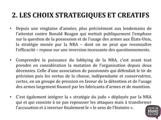 2. LES CHOIX STRATEGIQUES ET CREATIFS
• Depuis une vingtaine d’années, plus précisément aux lendemains de
l’attentat contre Ronald Reagan qui mettait publiquement l’emphase
sur la question de la possession et de l’usage des armes aux États-Unis,
la stratégie menée par la NRA – dont on ne peut que reconnaître
l’efficacité – repose sur une inversion incessante des questionnements.
• Comprendre la puissance du lobbying de la NRA, c’est avant tout
prendre en considération la mutation de l’organisation depuis deux
décennies. Celle d’une association de passionnés qui défendait le tir de
précision puis les vertus de la chasse, indépendante et conservatrice,
certes, en un groupe de pression en faveur de la détention et de l’usage
des armes largement financé par les fabricants d’armes et de munition.
• C’est également intégrer la « stratégie du judo » déployée par la NRA
qui et qui consiste à ne pas repousser les attaques mais à transformer
l’accusation et à inverser finalement le « le sens de l’histoire ».
 