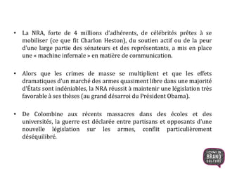 • La NRA, forte de 4 millions d’adhérents, de célébrités prêtes à se
mobiliser (ce que fit Charlon Heston), du soutien actif ou de la peur
d’une large partie des sénateurs et des représentants, a mis en place
une « machine infernale » en matière de communication.
• Alors que les crimes de masse se multiplient et que les effets
dramatiques d’un marché des armes quasiment libre dans une majorité
d’États sont indéniables, la NRA réussit à maintenir une législation très
favorable à ses thèses (au grand désarroi du Président Obama).
• De Colombine aux récents massacres dans des écoles et des
universités, la guerre est déclarée entre partisans et opposants d’une
nouvelle législation sur les armes, conflit particulièrement
déséquilibré.
 