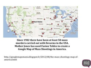 Since 1982 there have been at least 58 mass
murders carried out with firearms in the USA.
Mother Jones has used Fusion Tables to create a
Google Map of Mass Shootings in America.
http://googlemapsmania.blogspot.fr/2012/08/the-mass-shootings-map-of-
america.html
 