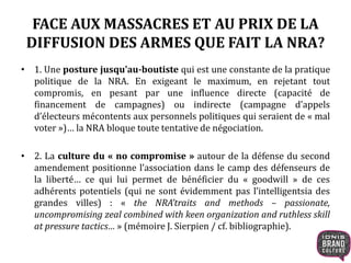 FACE AUX MASSACRES ET AU PRIX DE LA
DIFFUSION DES ARMES QUE FAIT LA NRA?
• 1. Une posture jusqu’au-boutiste qui est une constante de la pratique
politique de la NRA. En exigeant le maximum, en rejetant tout
compromis, en pesant par une influence directe (capacité de
financement de campagnes) ou indirecte (campagne d’appels
d’électeurs mécontents aux personnels politiques qui seraient de « mal
voter »)… la NRA bloque toute tentative de négociation.
• 2. La culture du « no compromise » autour de la défense du second
amendement positionne l’association dans le camp des défenseurs de
la liberté… ce qui lui permet de bénéficier du « goodwill » de ces
adhérents potentiels (qui ne sont évidemment pas l’intelligentsia des
grandes villes) : « the NRA’traits and methods – passionate,
uncompromising zeal combined with keen organization and ruthless skill
at pressure tactics… » (mémoire J. Sierpien / cf. bibliographie).
 