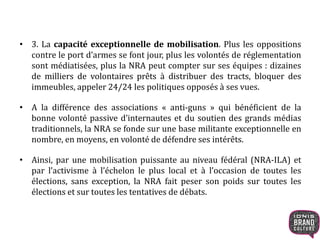 • 3. La capacité exceptionnelle de mobilisation. Plus les oppositions
contre le port d’armes se font jour, plus les volontés de réglementation
sont médiatisées, plus la NRA peut compter sur ses équipes : dizaines
de milliers de volontaires prêts à distribuer des tracts, bloquer des
immeubles, appeler 24/24 les politiques opposés à ses vues.
• A la différence des associations « anti-guns » qui bénéficient de la
bonne volonté passive d’internautes et du soutien des grands médias
traditionnels, la NRA se fonde sur une base militante exceptionnelle en
nombre, en moyens, en volonté de défendre ses intérêts.
• Ainsi, par une mobilisation puissante au niveau fédéral (NRA-ILA) et
par l’activisme à l’échelon le plus local et à l’occasion de toutes les
élections, sans exception, la NRA fait peser son poids sur toutes les
élections et sur toutes les tentatives de débats.
 