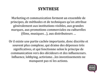 SYNTHESE
Marketing et communication forment un ensemble de
principes, de méthodes et de techniques qu’on attribue
généralement aux institutions visibles, aux grandes
marques, aux promotions commerciales ou culturelles
(films, musiques…), aux distributeurs …
Or il existe une partie cachée importante, donc discrète et
souvent plus complexe, qui draine des dépenses très
significatives, et qui fonctionne selon le principe de
communication vers des décideurs et des influenceurs.
Influence, lobbying, activisme…les investissements ne
manquent pas ni les actions.
 