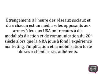 Étrangement, à l’heure des réseaux sociaux et
du « chacun est un média », les opposants aux
armes à feu aux USA ont recours à des
modalités d’action et de communication du 20e
siècle alors que la NRA joue à fond l’expérience
marketing, l’implication et la mobilisation forte
de ses « clients », ses adhérents.
 