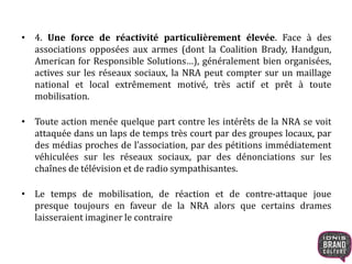 • 4. Une force de réactivité particulièrement élevée. Face à des
associations opposées aux armes (dont la Coalition Brady, Handgun,
American for Responsible Solutions…), généralement bien organisées,
actives sur les réseaux sociaux, la NRA peut compter sur un maillage
national et local extrêmement motivé, très actif et prêt à toute
mobilisation.
• Toute action menée quelque part contre les intérêts de la NRA se voit
attaquée dans un laps de temps très court par des groupes locaux, par
des médias proches de l’association, par des pétitions immédiatement
véhiculées sur les réseaux sociaux, par des dénonciations sur les
chaînes de télévision et de radio sympathisantes.
• Le temps de mobilisation, de réaction et de contre-attaque joue
presque toujours en faveur de la NRA alors que certains drames
laisseraient imaginer le contraire
 