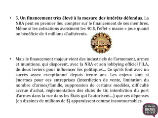 • 5. Un financement très élevé à la mesure des intérêts défendus. La
NRA peut en premier lieu compter sur le financement de ses membres.
Même si les cotisations avoisinent les 40 $, l’effet « masse » joue quand
on bénéficie de 4 millions d’adhérents.
• Mais le financement majeur vient des industriels de l’armement, armes
et munitions, qui disposent, avec la NRA et son lobbying officiel l’ILA,
de deux leviers pour influencer les politiques… Ce qu’ils font avec un
succès assez exceptionnel depuis trente ans. Les enjeux sont si
énormes pour ces entreprises (interdiction de vente, limitation du
nombre d’armes/famille, suppression de certains modèles, difficulté
accrue d’achat, réglementation des clubs de tir, interdiction du port
d’armes dans la rue dans les États qui l’autorisent…) que ces dépenses
(en dizaines de millions de $) apparaissent comme incontournables.
 