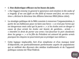 • 6. Une dialectique efficace ou les bases du judo.
• « Our biggest ennemy in general is ignorance and emotion in the wake of
a tragedy. If we can fight on the field of reason and fact, we win every
time », déclare le directeur des Affaires Internes NRA (thèse citée).
• La stratégie politique de la NRA consiste à renverser l’argumentation, à
partir de ses faiblesses pour en faire une force : « ce n’est pas l’arme qui
est dangereuse mais celui qui la porte » ; « si les écoles sont en danger à
cause de fous armés les écoles ont besoin de gardiens… armés » ;
« interdire le droit de porter une arme c’est favoriser le port clandestin
donc les gangs » ; « si la fille du Président est entouré de gardes armés
pourquoi les citoyens ne pourraient pas se protéger eux-mêmes ».
• Cette logique implacable, fort d’un simplisme et d’un manque total
d’objectivité, est particulièrement performante auprès de populations
qui se méfient des discours des médias traditionnels et de l’appareil
politique comme de l’État Fédéral.
 