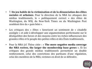 • 7. Un jeu habile de la victimisation et de la dénonciation des élites
sociales et urbaines. Pour la direction de la NRA les attaques des
médias traditionnels, le « politiquement correct » des élites de
Washington, du WSJ, du New-York Times ou du Washington Post
semblent être du « pain béni ».
• Les critiques des « élites » favorisent un sentiment de « citadelle
assiégée » et aide à développer une argumentation performante sur le
déséquilibre des forces et des moyens entre les riches influenceurs des
grandes villes et le peuple des petites villes et des États traditionnels.
• Pour la NRA (cf. Thèse citée : « The more negative media coverage
the NRA rceives, the larger the membership base grows ». Et les
critiques des grands médias traditionnels permettent un double
renforcement, celui des convictions des partisans d’une régulation,
celui des membres de la NRA, victimes en droit de se défendre.
 