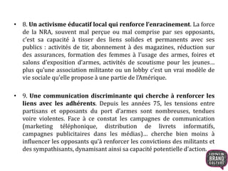 • 8. Un activisme éducatif local qui renforce l’enracinement. La force
de la NRA, souvent mal perçue ou mal comprise par ses opposants,
c’est sa capacité à tisser des liens solides et permanents avec ses
publics : activités de tir, abonnement à des magazines, réduction sur
des assurances, formation des femmes à l’usage des armes, foires et
salons d’exposition d’armes, activités de scoutisme pour les jeunes…
plus qu’une association militante ou un lobby c’est un vrai modèle de
vie sociale qu’elle propose à une partie de l’Amérique.
• 9. Une communication discriminante qui cherche à renforcer les
liens avec les adhérents. Depuis les années 75, les tensions entre
partisans et opposants du port d’armes sont nombreuses, tendues
voire violentes. Face à ce constat les campagnes de communication
(marketing téléphonique, distribution de livrets informatifs,
campagnes publicitaires dans les médias)… cherche bien moins à
influencer les opposants qu’à renforcer les convictions des militants et
des sympathisants, dynamisant ainsi sa capacité potentielle d’action.
 