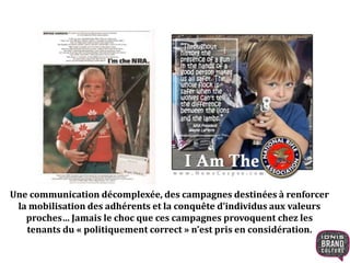 Une communication décomplexée, des campagnes destinées à renforcer
la mobilisation des adhérents et la conquête d’individus aux valeurs
proches… Jamais le choc que ces campagnes provoquent chez les
tenants du « politiquement correct » n’est pris en considération.
 