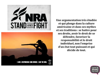 Une argumentation très étudiée
et qui plonge dans la culture
américaine et dans ses mythes
et ses traditions : se battre pour
ses droits, avoir le droit de se
défendre, favoriser la
responsabilité et le droit
individuel, non l’emprise
d’un état tout puissant et qui
décide de tout.
 