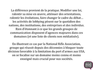 La différence provient de la pratique. Modifier une loi,
ralentir sa mise en œuvre, atténuer des orientations,
ralentir les évolutions, faire changer le cadre du débat…
les activités de lobbying pèsent sur le quotidien des
nations, des institutions, des entreprises et des individus.
Rien d’étonnant à ce que les grands groupes de
communication disposent d’agences majeures dans ces
domaines (et une liste de clients non médiatisée).
En illustrant ce cas par la National Rifle Association,
groupe qui réussit depuis des décennies à bloquer toute
décision favorable à la limitation du port d’armes aux USA,
on se focalise sur un domaine moins connu et moins
enseigné mais crucial pour nos sociétés.
 