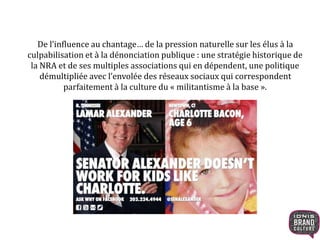 De l’influence au chantage… de la pression naturelle sur les élus à la
culpabilisation et à la dénonciation publique : une stratégie historique de
la NRA et de ses multiples associations qui en dépendent, une politique
démultipliée avec l’envolée des réseaux sociaux qui correspondent
parfaitement à la culture du « militantisme à la base ».
 