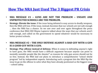 How The NRA Just Used The 3 Biggest PR Crisis
• NRA MESSAGE #1 – GUNS ARE NOT THE PROBLEM – UNSAFE AND
UNPROTECTED SCHOOLS ARE THE PROBLEM.
• Strategy: Elevate the issue. If the issue being debated is easy access to deadly weapons,
then the NRA will lose. If the issue, instead, becomes that our schools are not safe enough
… then the NRA has a chance. So we saw over and over again throughout the press
conference that NRA CEO Wayne Lapierre talked about the ways that our schools aren’t
safe enough, and called on the government to spend whatever would be necessary to
better protect schools.
• NRA MESSAGE #2 – THE ONLY DEFENSE AGAINST A BAD GUY WITH A GUN
IS A GOOD GUY WITH A GUN.
• Strategy: Play offense instead of defense. When it comes to defending anyone’s right
to have guns, the NRA would have a difficult argument because anyone can point to
mentally unstable people like the shooter* as reasons for why gun access should not be
so free. Instead, the NRA laid out plans to introduce a comprehensive “school shield
program” led by independent experts. Introducing such a program lets the NRA flip the
issue to go on the offense to solve what they have already positioned as the biggest issue
– school safety.
 