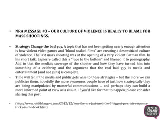 • NRA MESSAGE #3 – OUR CULTURE OF VIOLENCE IS REALLY TO BLAME FOR
MASS SHOOTINGS.
• Strategy: Change the bad guy. A topic that has not been getting nearly enough attention
is how violent video games and “blood soaked films” are creating a desensitized culture
of violence. The last mass shooting was at the opening of a very violent Batman film. In
his short talk, Lapierre called this a “race to the bottom” and likened it to pornography.
Add to that the media’s coverage of the shooter and how they have turned him into
something of a celebrity, and the argument that the real bad guy is media and
entertainment (and not guns) is complete.
• Time will tell if the media and public gets wise to these strategies – but the more we can
publicize them, hopefully the more awareness people have of just how strategically they
are being manipulated by masterful communications … and perhaps they can build a
more informed point of view as a result. If you’d like for that to happen, please consider
sharing this post.
• (http://www.rohitbhargava.com/2012/12/how-the-nra-just-used-the-3-biggest-pr-crisis-response-
tricks-in-the-book.html)
 