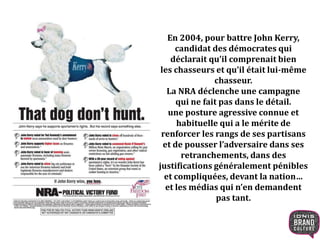En 2004, pour battre John Kerry,
candidat des démocrates qui
déclarait qu’il comprenait bien
les chasseurs et qu’il était lui-même
chasseur.
La NRA déclenche une campagne
qui ne fait pas dans le détail.
une posture agressive connue et
habituelle qui a le mérite de
renforcer les rangs de ses partisans
et de pousser l’adversaire dans ses
retranchements, dans des
justifications généralement pénibles
et compliquées, devant la nation…
et les médias qui n’en demandent
pas tant.
 