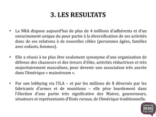3. LES RESULTATS
• La NRA dispose aujourd’hui de plus de 4 millions d’adhérents et d’un
enracinement unique du pour partie à la diversification de ses activités
donc de ses relations à de nouvelles cibles (personnes âgées, familles
avec enfants, femmes).
• Elle a réussi à ne plus être seulement synonyme d’une organisation de
défense des chasseurs et des tireurs d’élite, activités réductrices et très
majoritairement masculines, pour devenir une association très ancrée
dans l’Amérique « mainstream ».
• Par son lobbying via l’ILA – et par les millions de $ déversés par les
fabricants d’armes et de munitions – elle pèse lourdement dans
l’élection d’une partie très significative des Maires, gouverneurs,
sénateurs et représentants d’Etats ruraux, de l’Amérique traditionnelle.
 