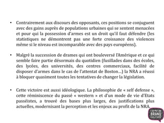 • Contrairement aux discours des opposants, ces positions se conjuguent
avec des gains auprès de populations urbaines qui se sentent menacées
et pour qui la possession d’armes est un droit qu’il faut défendre (les
statistiques ne démontrent pas une forte croissance des violences
même si le niveau est incomparable avec des pays européens).
• Malgré la succession de drames qui ont bouleversé l’Amérique et ce qui
semble faire partie désormais du quotidien (fusillades dans des écoles,
des lycées, des universités, des centres commerciaux, facilité de
disposer d’armes dans le cas de l’attentat de Boston…) la NRA a réussi
à bloquer quasiment toutes les tentatives de changer la législation.
• Cette victoire est aussi idéologique. La philosophie de « self defense »,
cette réminiscence du passé « western » et d’un mode de vie d’Etats
passéistes, a trouvé des bases plus larges, des justifications plus
actuelles, modernisant la perception et les enjeux au profit de la NRA.
 