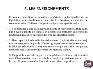 5. LES ENSEIGNEMENTS
• Ce cas est spécifique à la culture américaine, à l’originalité de sa
législation, à ses traditions et son histoire. Pourtant, en matière de
communication d’influence on peut souligner trois points majeurs :
• 1. L’importance d’une base active, militante et mobilisable… Il ne suffit
pas d’avoir quantité de « likes » et de gens qui partagent vos opinions.
L’action au quotidien nécessite des troupes opérationnelles.
• 2. Une capacité à rebondir immédiatement (rapidité d’intervention),
une unité de prise de parole (d’autres groupes pro-armes existent mais
la NRA est très dominatrice), une réactivité qui ne laisse rien passer,
facilite la médiatisation efficace des positions de la NRA.
• 3. L’argent, le « nerf de la guerre » en période électorale, est essentiel
mais il faut ajouter la menace de l’électorat, la pression organisée par
le contrôle permanent des élus et de leurs prises de position.
 