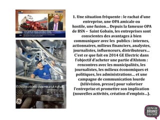 1. Une situation fréquente : le rachat d’une
entreprise, une OPA amicale ou
hostile, une fusion… Depuis la fameuse OPA
de BSN – Saint Gobain, les entreprises sont
conscientes des avantages à bien
communiquer avec les publics : internes,
actionnaires, milieux financiers, analystes,
journalistes, influenceurs, distributeurs…
C’est ce que fait en 2014 GE Electric dans
l’objectif d’acheter une partie d’Alstom :
rencontres avec les municipalités, les
journalistes, les milieux économiques et
politiques, les administrations… et une
campagne de communication lourde
(télévision, presse) pour valoriser
l’entreprise et promettre son implication
(nouvelles activités, création d’emplois…).
 