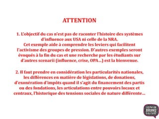 ATTENTION
1. L’objectif du cas n’est pas de raconter l’histoire des systèmes
d’influence aux USA ni celle de la NRA.
Cet exemple aide à comprendre les leviers qui facilitent
l’activisme des groupes de pression. D’autres exemples seront
évoqués à la fin du cas et une recherche par les étudiants sur
d’autres scenarii (influence, crise, OPA…) est la bienvenue.
2. Il faut prendre en considération les particularités nationales,
les différences en matière de législations, de donations,
d’exonération d’impôts quand il s’agit du financement des partis
ou des fondations, les articulations entre pouvoirs locaux et
centraux, l’historique des tensions sociales de nature différente…
 
