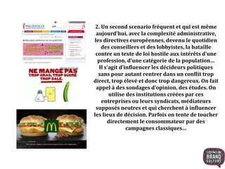2. Un second scenario fréquent et qui est même
aujourd’hui, avec la complexité administrative,
les directives européennes, devenu le quotidien
des conseillers et des lobbyistes, la bataille
contre un texte de loi hostile aux intérêts d’une
profession, d’une catégorie de la population…
Il s’agit d’influencer les décideurs politiques
sans pour autant rentrer dans un conflit trop
direct, trop élevé et donc trop dangereux. On fait
appel à des sondages d’opinion, des études. On
utilise des institutions créées par ces
entreprises ou leurs syndicats, médiateurs
supposés neutres et qui cherchent à influencer
les lieux de décision. Parfois on tente de toucher
directement le consommateur par des
campagnes classiques…
 