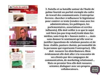 3. Nutella et sa bataille autour de l’huile de
palme fournit un parfait exemple du cadre
de travail des communicants. L’entreprise
Ferrero chercher à influencer le législateur
pour contrer ce texte (rendez-vous avec les
administrations, les politiques, les
parlementaires, associations et cercles
influents). Elle doit veiller à ce que le sujet
soit bien (ou pas trop mal) traité dans les
médias, sans trop de « fausses notes »…. mais
sans donner le sentiment qu’elle veut se
justifier (questions de relations passées et de
liens établis, posture choisie, personnalité de
la personne qui représente l’entreprise). Elle
doit rassurer les distributeurs. Bien
évidemment elle doit aller à la rencontre de
ses clients par des campagnes de
communication, de marketing relationnel…
Mais en premier lieu elle doit rassurer,
orienter, dialoguer avec ses propres
collaborateurs.
 