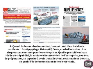 4. Quand le drame absolu survient, la mort : suicides, incidents,
accidents… Bretigny/Orge, Usine AZF, Costa, crash d’un avion… Les
risques sont énormes pour les entreprises. Quelle que soit le niveau
réelle de culpabilité, la rapidité d’intervention de l’entreprise, son état
de préparation, sa capacité à avoir travaillé avant ces situations de crise,
sa qualité de communication interne est vitale.
 