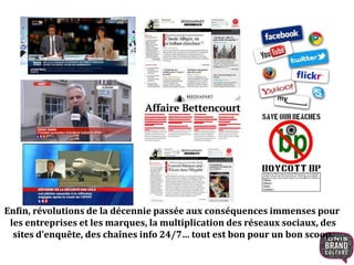 Enfin, révolutions de la décennie passée aux conséquences immenses pour
les entreprises et les marques, la multiplication des réseaux sociaux, des
sites d’enquête, des chaînes info 24/7… tout est bon pour un bon scoop.
 