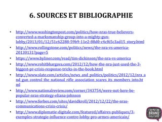 6. SOURCES ET BIBLIOGRAPHIE
• http://www.washingtonpost.com/politics/how-nras-true-believers-
converted-a-marksmanship-group-into-a-mighty-gun-
lobby/2013/01/12/51c62288-59b9-11e2-88d0-c4cf65c3ad15_story.html
• http://www.rollingstone.com/politics/news/the-nra-vs-america-
20130131?page=5
• https://www.byliner.com/read/tim-dickinson/the-nra-vs-america
• http://www.rohitbhargava.com/2012/12/how-the-nra-just-used-the-3-
biggest-pr-crisis-response-tricks-in-the-book.html
• http://www.slate.com/articles/news_and_politics/politics/2012/12/nra_a
nd_gun_control_the_national_rifle_association_scares_its_members_into.ht
ml
• http://www.nationalreview.com/corner/343754/were-not-here-be-
popular-nras-strategy-eliana-johnson
• http://www.forbes.com/sites/davidkroll/2012/12/22/the-nras-
communications-crisis-crisis/
• http://www.diplomatie-digitale.com/featured/affaires-publiques/3-
exemples-strategie-influence-contre-lobby-pro-armes-americain/
 