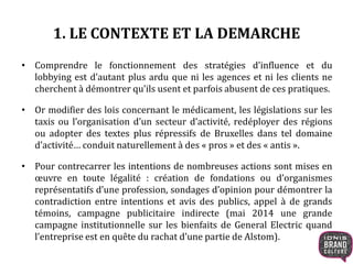 1. LE CONTEXTE ET LA DEMARCHE
• Comprendre le fonctionnement des stratégies d’influence et du
lobbying est d’autant plus ardu que ni les agences et ni les clients ne
cherchent à démontrer qu’ils usent et parfois abusent de ces pratiques.
• Or modifier des lois concernant le médicament, les législations sur les
taxis ou l’organisation d’un secteur d’activité, redéployer des régions
ou adopter des textes plus répressifs de Bruxelles dans tel domaine
d’activité… conduit naturellement à des « pros » et des « antis ».
• Pour contrecarrer les intentions de nombreuses actions sont mises en
œuvre en toute légalité : création de fondations ou d’organismes
représentatifs d’une profession, sondages d’opinion pour démontrer la
contradiction entre intentions et avis des publics, appel à de grands
témoins, campagne publicitaire indirecte (mai 2014 une grande
campagne institutionnelle sur les bienfaits de General Electric quand
l’entreprise est en quête du rachat d’une partie de Alstom).
 