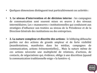 • Quelques dimensions distinguent tout particulièrement ces activités :
• 1. Le niveau d’intervention et de décision interne : les campagnes
de communication sont souvent mises en œuvre à des niveaux
intermédiaires. Les « manœuvres » institutionnelles qui conduisent aux
stratégies d’influence son traitées au niveau de la Présidence et de la
Direction Générale des institutions ou des entreprises.
• 2. La nature complexe et discrète des actions : le lobbying débouche
parfois sur des actions de grande ampleur et de forte visibilité
(manifestations, manifestes dans les médias, campagnes de
communication, actions évènementielles)… Mais la nature même de
ces actions nécessite une multiplicité de relations, d’actions, de
contacts, de négociations qui, évidence, oblige à une discrétion (quand
la communication traditionnelle exige « la lumière »).
 
