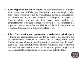 • 3. Un rapport complexe au temps : les actions relatives à l’influence
sont rendues plus difficiles par l’obligation de devoir réagir parfois
dans l’heure (communication de crise, attaque sur les médias, crise sur
les réseaux sociaux, drames humains, catastrophes) et parfois, à
l’inverse, oblige sur un très long terme pour modifier les
comportements, plusieurs années ou décennies (cf. l’exemple des
opposants aux armes à feu aux USA face à la NRA, l’obligation de
fermeture des magasins le dimanche en France…).
• 4. Pas d’intervention sans préparation et activisme a priori : quand
le timing des communications pour des marques et des produits suit
un cheminement classique et connu dans le temps, toute action
d’influence dépend avant tout des positions acquises dans le passé :
qualité de l’image institutionnelle et de la réputation, tissu relationnel,
lien avec les journalistes et avec les leaders d’opinion, organisation
interne préalablement planifiée en cas de crises potentielles…
 