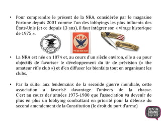 • Pour comprendre le présent de la NRA, considérée par le magazine
Fortune depuis 2001 comme l’un des lobbyings les plus influents des
États-Unis (et ce depuis 13 ans), il faut intégrer son « virage historique
de 1975 ».
• La NRA est née en 1874 et, au cours d’un siècle environ, elle a eu pour
objectifs de favoriser le développement du tir de précision (« the
amateur rifle club ») et d’en diffuser les bienfaits tout en organisant les
clubs.
• Par la suite, aux lendemains de la seconde guerre mondiale, cette
association a favorisé davantage l’univers de la chasse.
C’est au cours des années 1975-1980 que l’association va devenir de
plus en plus un lobbying combattant en priorité pour la défense du
second amendement de la Constitution (le droit du port d’arme)
 