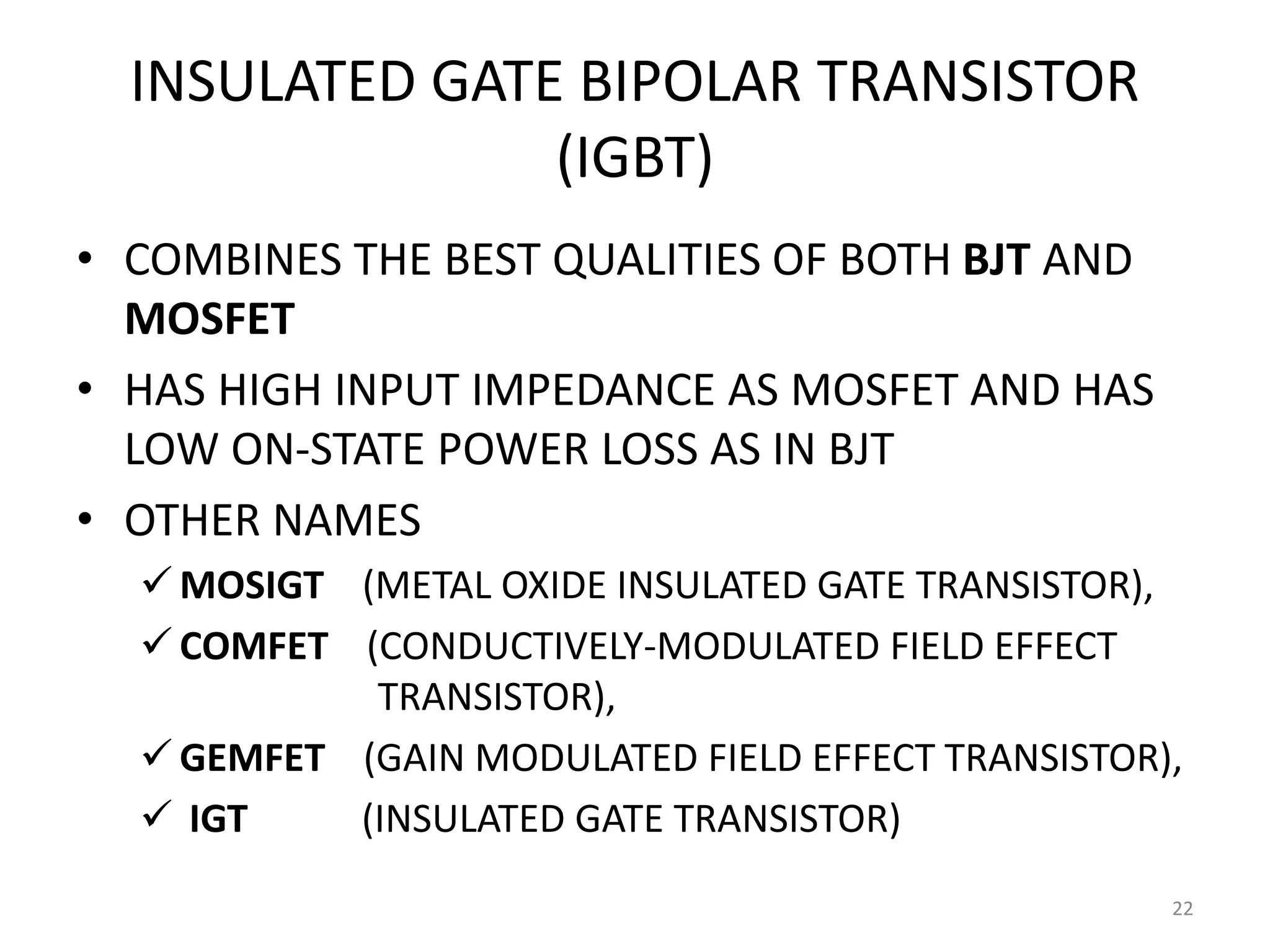 INSULATED GATE BIPOLAR TRANSISTOR
(IGBT)
• COMBINES THE BEST QUALITIES OF BOTH BJT AND
MOSFET
• HAS HIGH INPUT IMPEDANCE AS MOSFET AND HAS
LOW ON-STATE POWER LOSS AS IN BJT
• OTHER NAMES
 MOSIGT (METAL OXIDE INSULATED GATE TRANSISTOR),
 COMFET (CONDUCTIVELY-MODULATED FIELD EFFECT
TRANSISTOR),
 GEMFET (GAIN MODULATED FIELD EFFECT TRANSISTOR),
 IGT (INSULATED GATE TRANSISTOR)
22
 