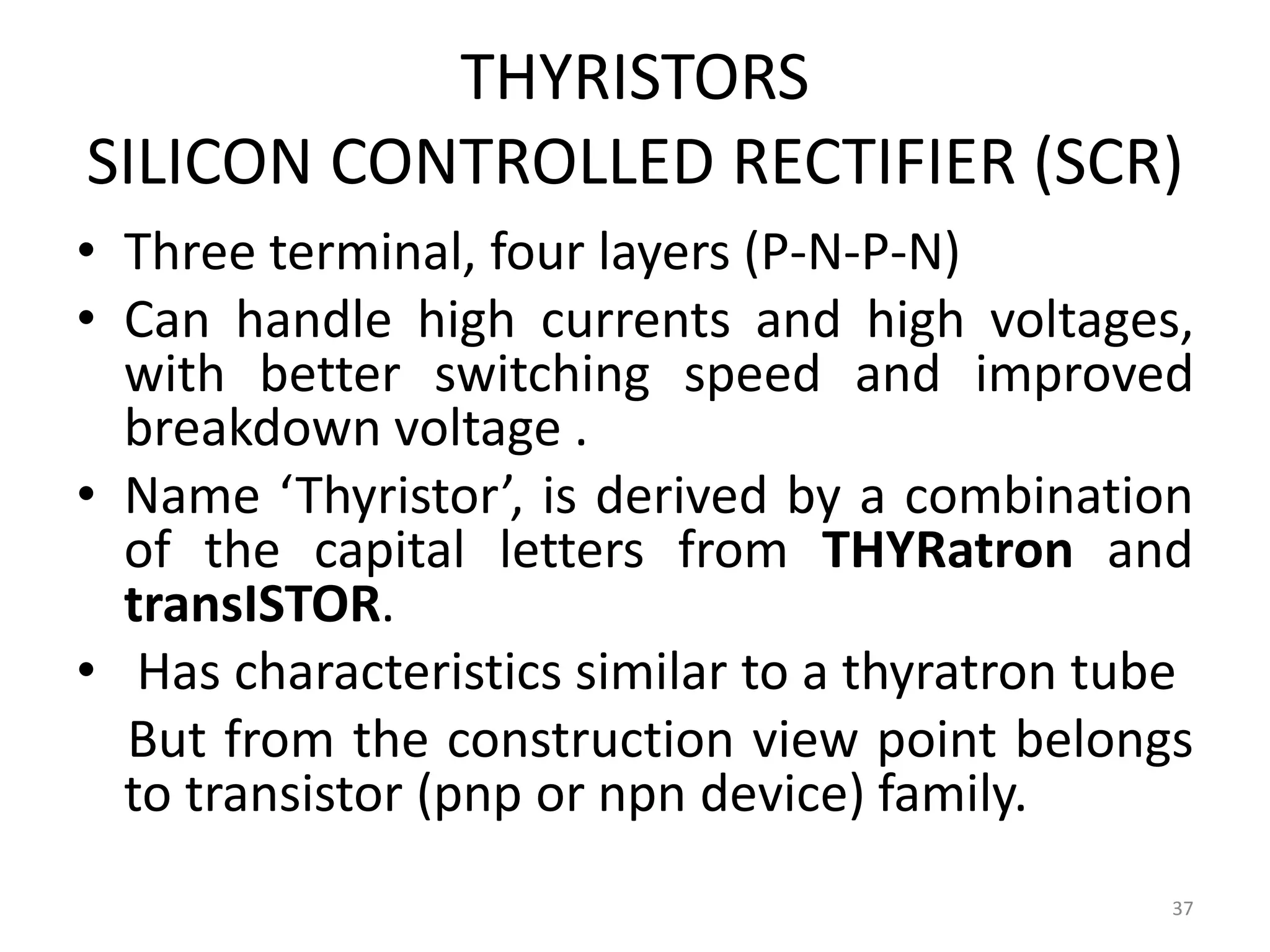 THYRISTORS
SILICON CONTROLLED RECTIFIER (SCR)
• Three terminal, four layers (P-N-P-N)
• Can handle high currents and high voltages,
with better switching speed and improved
breakdown voltage .
• Name ‘Thyristor’, is derived by a combination
of the capital letters from THYRatron and
transISTOR.
• Has characteristics similar to a thyratron tube
But from the construction view point belongs
to transistor (pnp or npn device) family.
37
 