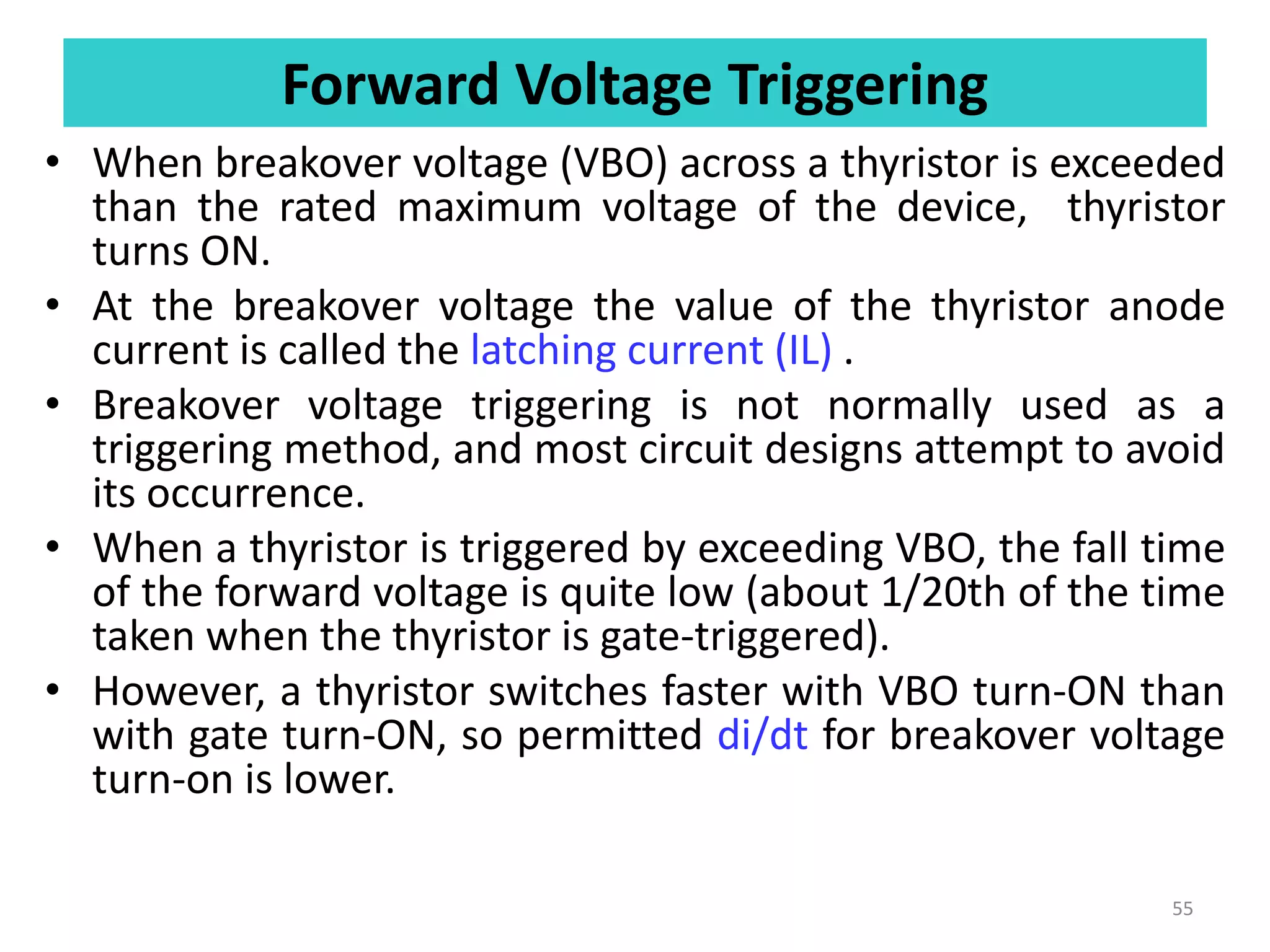 Forward Voltage Triggering
• When breakover voltage (VBO) across a thyristor is exceeded
than the rated maximum voltage of the device, thyristor
turns ON.
• At the breakover voltage the value of the thyristor anode
current is called the latching current (IL) .
• Breakover voltage triggering is not normally used as a
triggering method, and most circuit designs attempt to avoid
its occurrence.
• When a thyristor is triggered by exceeding VBO, the fall time
of the forward voltage is quite low (about 1/20th of the time
taken when the thyristor is gate-triggered).
• However, a thyristor switches faster with VBO turn-ON than
with gate turn-ON, so permitted di/dt for breakover voltage
turn-on is lower.
55
 