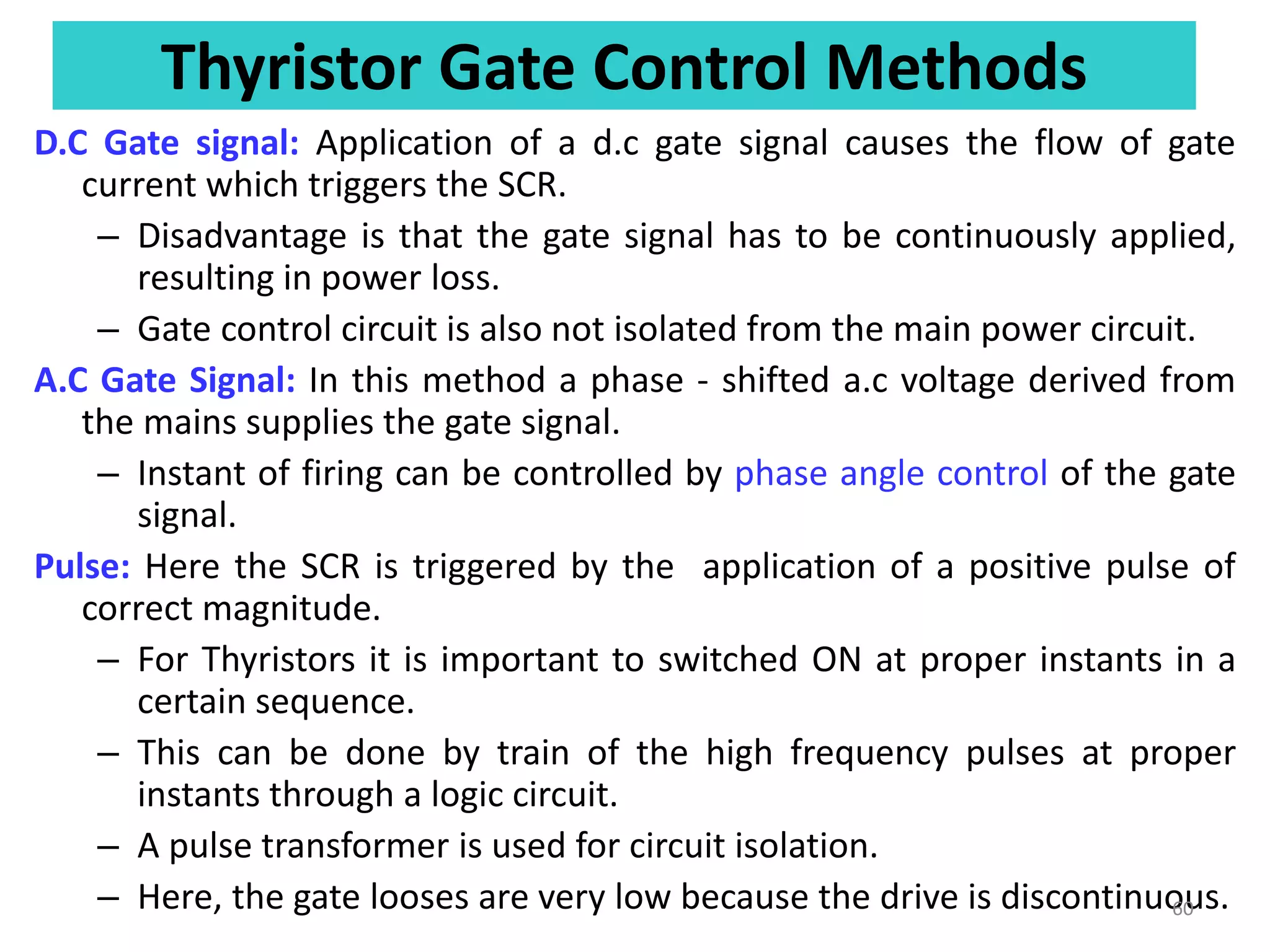 Thyristor Gate Control Methods
D.C Gate signal: Application of a d.c gate signal causes the flow of gate
current which triggers the SCR.
– Disadvantage is that the gate signal has to be continuously applied,
resulting in power loss.
– Gate control circuit is also not isolated from the main power circuit.
A.C Gate Signal: In this method a phase - shifted a.c voltage derived from
the mains supplies the gate signal.
– Instant of firing can be controlled by phase angle control of the gate
signal.
Pulse: Here the SCR is triggered by the application of a positive pulse of
correct magnitude.
– For Thyristors it is important to switched ON at proper instants in a
certain sequence.
– This can be done by train of the high frequency pulses at proper
instants through a logic circuit.
– A pulse transformer is used for circuit isolation.
– Here, the gate looses are very low because the drive is discontinuous.
60
 