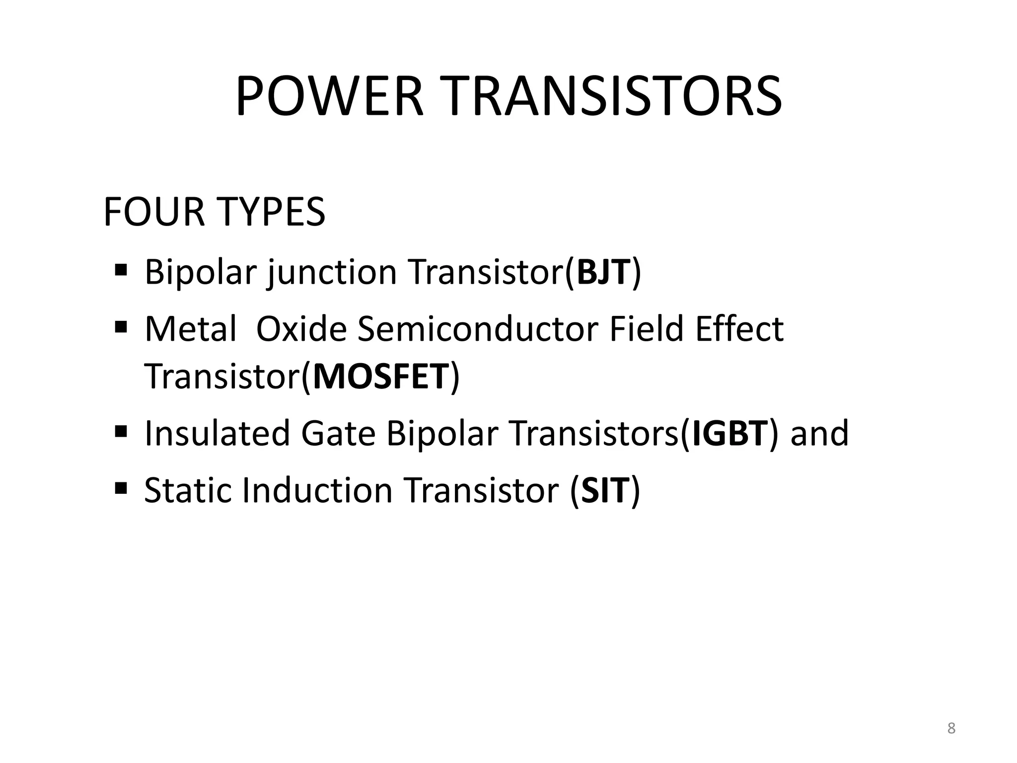 POWER TRANSISTORS
FOUR TYPES
 Bipolar junction Transistor(BJT)
 Metal Oxide Semiconductor Field Effect
Transistor(MOSFET)
 Insulated Gate Bipolar Transistors(IGBT) and
 Static Induction Transistor (SIT)
8
 