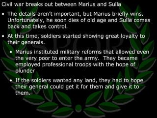 Civil war breaks out between Marius and Sulla The details aren’t important, but Marius briefly wins.  Unfortunately, he soon dies of old age and Sulla comes back and takes control. At this time, soldiers started showing great loyalty to their generals. Marius instituted military reforms that allowed even the very poor to enter the army.  They became employed professional troops with the hope of plunder If the soldiers wanted any land, they had to hope their general could get it for them and give it to them. 