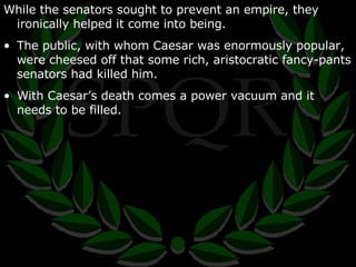 While the senators sought to prevent an empire, they ironically helped it come into being. The public, with whom Caesar was enormously popular, were cheesed off that some rich, aristocratic fancy-pants senators had killed him. With Caesar’s death comes a power vacuum and it needs to be filled. 