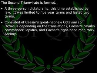 The Second Triumvirate is formed. A three-person dictatorship, this time established by law.  It was limited to five year terms and lasted two terms. Consisted of Caesar’s great-nephew Octavian (or Octavius depending on the translation), Caesar’s cavalry commander Lepidus, and Caesar’s right-hand man Mark Antony. 