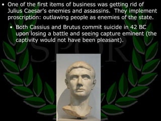 One of the first items of business was getting rid of Julius Caesar’s enemies and assassins.  They implement proscription: outlawing people as enemies of the state. Both Cassius and Brutus commit suicide in 42 BC upon losing a battle and seeing capture eminent (the captivity would not have been pleasant). 