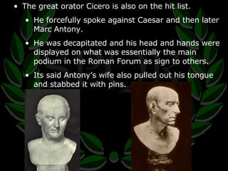 The great orator Cicero is also on the hit list. He forcefully spoke against Caesar and then later Marc Antony. He was decapitated and his head and hands were displayed on what was essentially the main podium in the Roman Forum as sign to others. Its said Antony’s wife also pulled out his tongue and stabbed it with pins. 