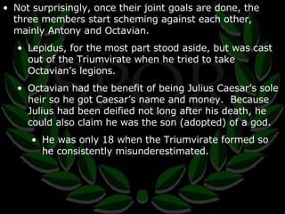 Not surprisingly, once their joint goals are done, the three members start scheming against each other, mainly Antony and Octavian. Lepidus, for the most part stood aside, but was cast out of the Triumvirate when he tried to take Octavian’s legions. Octavian had the benefit of being Julius Caesar’s sole heir so he got Caesar’s name and money.  Because Julius had been deified not long after his death, he could also claim he was the son (adopted) of a god. He was only 18 when the Triumvirate formed so he consistently misunderestimated. 