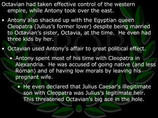 Octavian had taken effective control of the western empire, while Antony took over the east. Antony also shacked up with the Egyptian queen Cleopatra (Julius’s former lover) despite being married to Octavian’s sister, Octavia, at the time.  He even had three kids by her. Octavian used Antony’s affair to great political effect. Antony spent most of his time with Cleopatra in Alexandria.  He was accused of going native (and less Roman) and of having low morals by leaving his pregnant wife. He even declared that Julius Caesar's illegitimate son with Cleopatra was Julius’s legitimate heir.  This threatened Octavian’s big ace in the hole. 